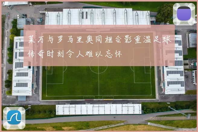 莱万与罗马里奥同框合影重温足球传奇时刻令人难以忘怀