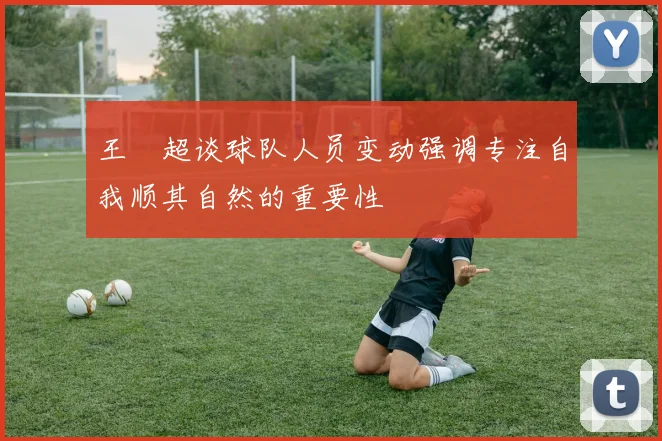 王燊超谈球队人员变动强调专注自我顺其自然的重要性