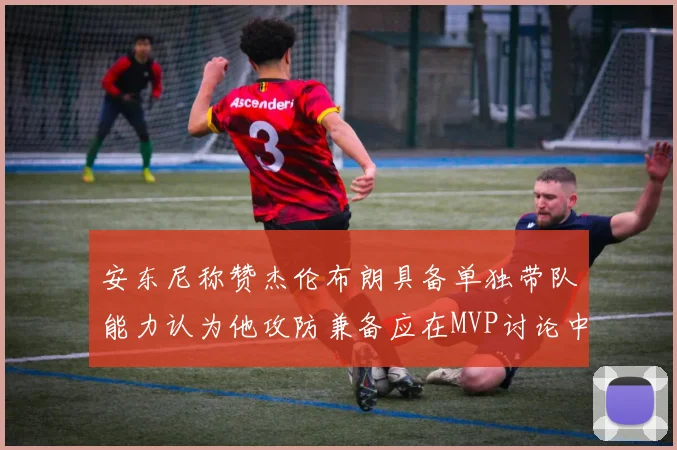 安东尼称赞杰伦布朗具备单独带队能力认为他攻防兼备应在MVP讨论中占有一席之地