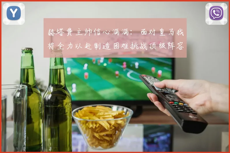 赫塔费主帅信心满满：面对皇马我将全力以赴制造困难挑战顶级阵容