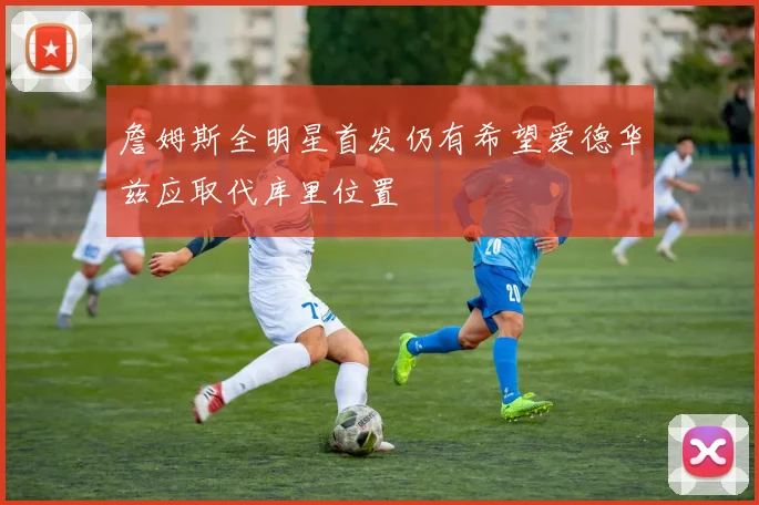 詹姆斯全明星首发仍有希望爱德华兹应取代库里位置