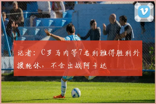 记者：C罗马内等7名利雅得胜利外援轮休，不会出战阿卡达