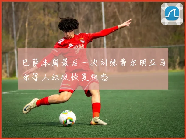 巴萨本周最后一次训练费尔明亚马尔等人积极恢复状态