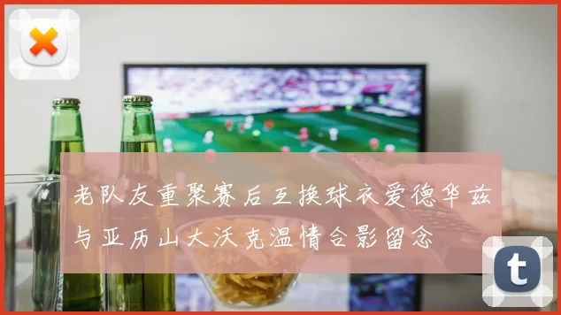 老队友重聚赛后互换球衣爱德华兹与亚历山大沃克温情合影留念