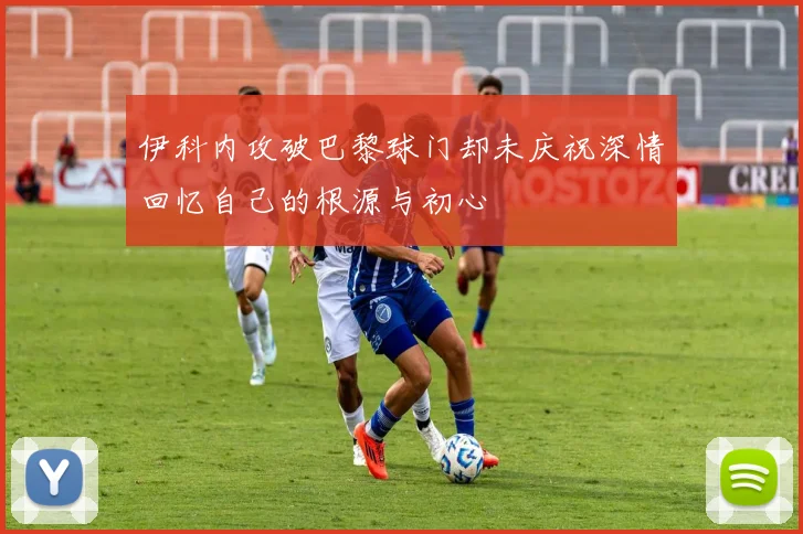 伊科内攻破巴黎球门却未庆祝深情回忆自己的根源与初心