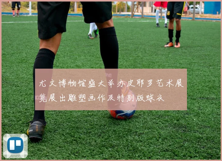 尤文博物馆盛大举办皮耶罗艺术展览展出雕塑画作及特别版球衣