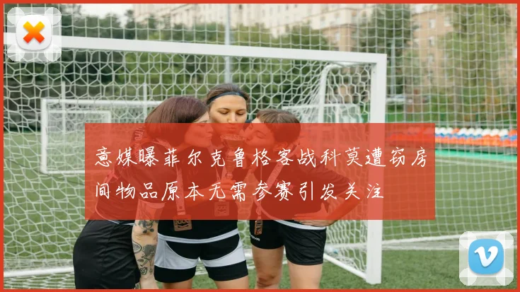 意媒曝菲尔克鲁格客战科莫遭窃房间物品原本无需参赛引发关注