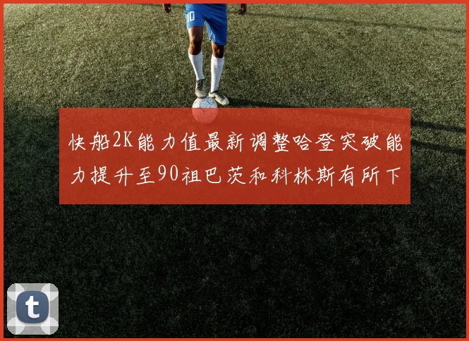 快船2K能力值最新调整哈登突破能力提升至90祖巴茨和科林斯有所下滑
