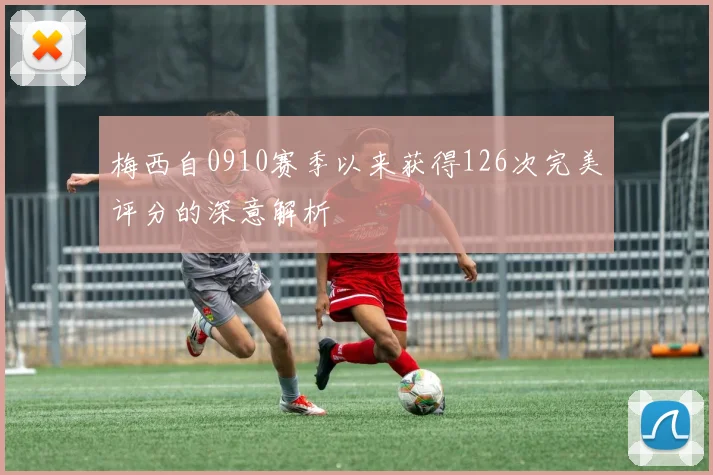 梅西自0910赛季以来获得126次完美评分的深意解析