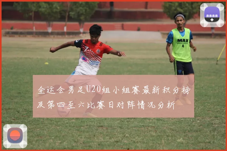 全运会男足U20组小组赛最新积分榜及第四至六比赛日对阵情况分析