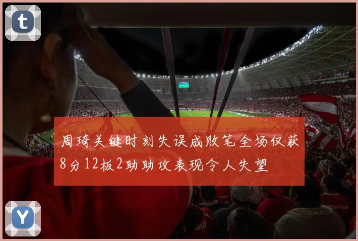周琦关键时刻失误成败笔全场仅获8分12板2助助攻表现令人失望