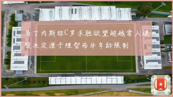 马丁内斯称C罗求胜欲望超越常人退役决定源于理智而非年龄限制