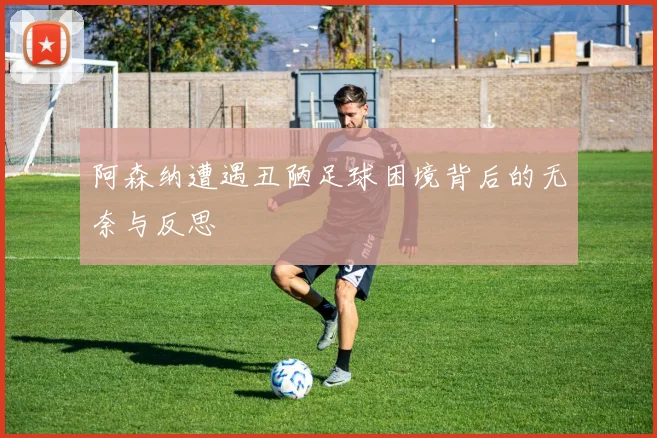 阿森纳遭遇丑陋足球困境背后的无奈与反思