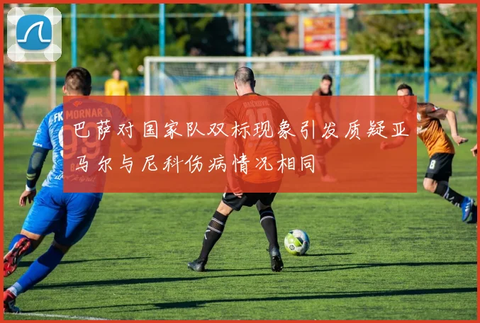 巴萨对国家队双标现象引发质疑亚马尔与尼科伤病情况相同