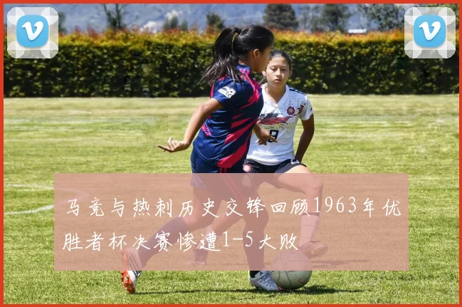 马竞与热刺历史交锋回顾1963年优胜者杯决赛惨遭1-5大败